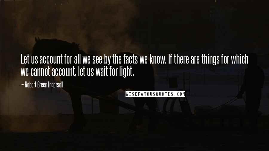 Robert Green Ingersoll Quotes: Let us account for all we see by the facts we know. If there are things for which we cannot account, let us wait for light.