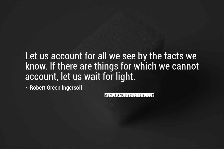 Robert Green Ingersoll Quotes: Let us account for all we see by the facts we know. If there are things for which we cannot account, let us wait for light.