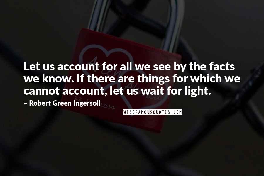 Robert Green Ingersoll Quotes: Let us account for all we see by the facts we know. If there are things for which we cannot account, let us wait for light.