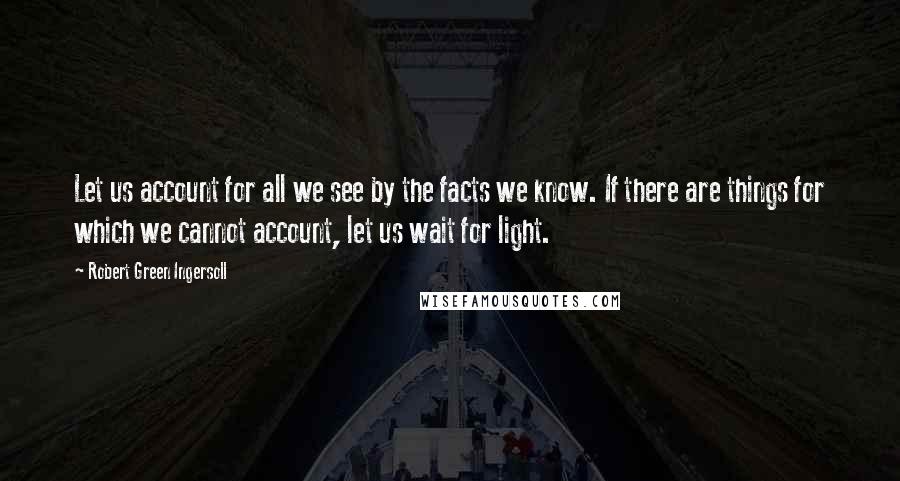 Robert Green Ingersoll Quotes: Let us account for all we see by the facts we know. If there are things for which we cannot account, let us wait for light.