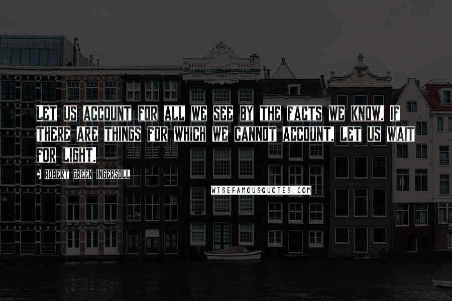 Robert Green Ingersoll Quotes: Let us account for all we see by the facts we know. If there are things for which we cannot account, let us wait for light.