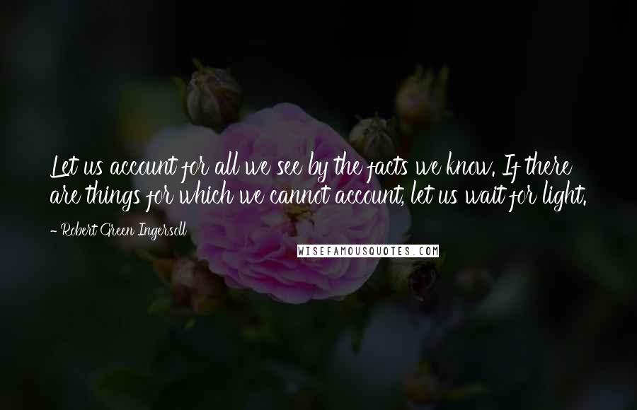 Robert Green Ingersoll Quotes: Let us account for all we see by the facts we know. If there are things for which we cannot account, let us wait for light.