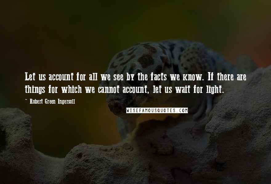 Robert Green Ingersoll Quotes: Let us account for all we see by the facts we know. If there are things for which we cannot account, let us wait for light.