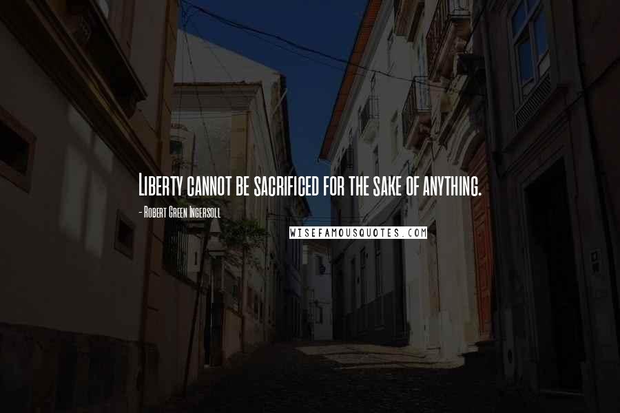 Robert Green Ingersoll Quotes: Liberty cannot be sacrificed for the sake of anything.