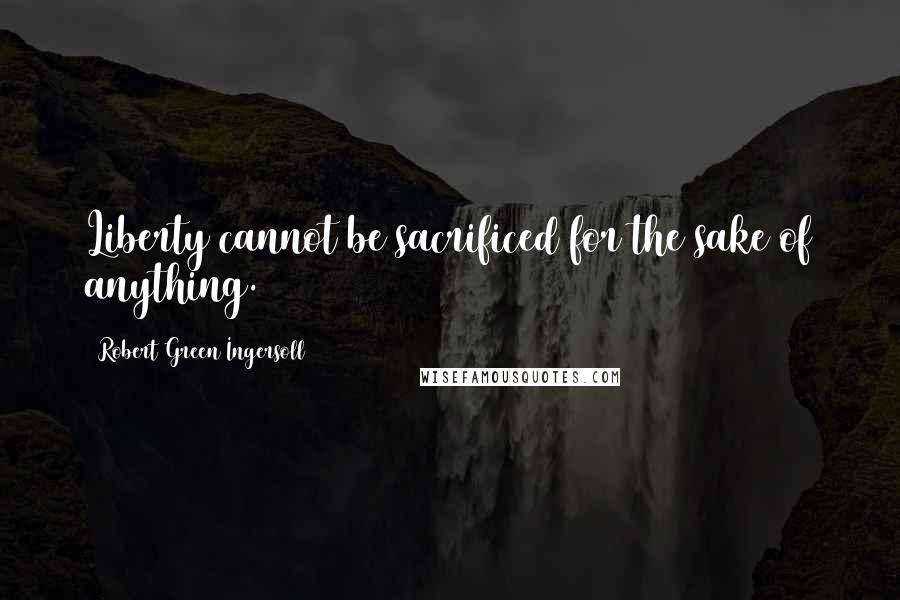 Robert Green Ingersoll Quotes: Liberty cannot be sacrificed for the sake of anything.