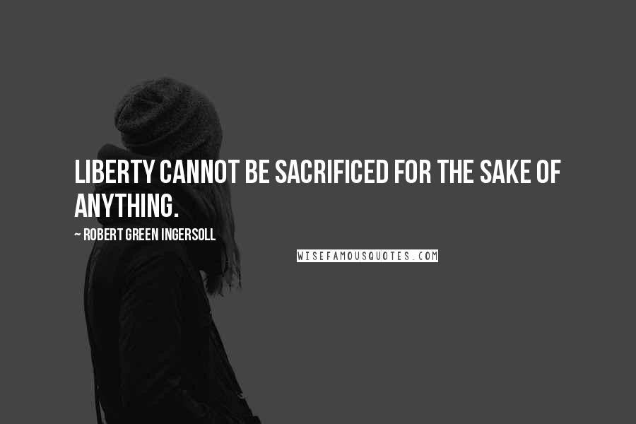 Robert Green Ingersoll Quotes: Liberty cannot be sacrificed for the sake of anything.