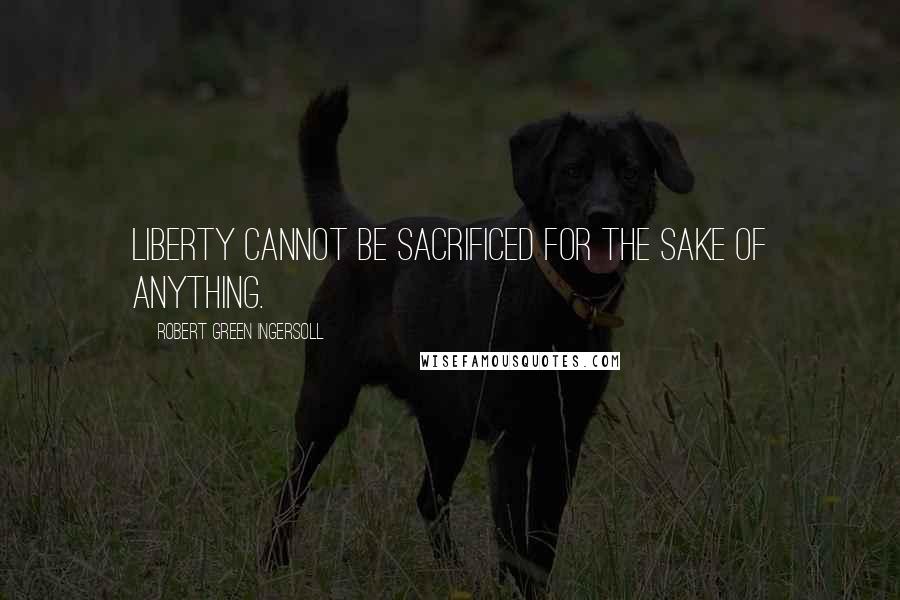 Robert Green Ingersoll Quotes: Liberty cannot be sacrificed for the sake of anything.