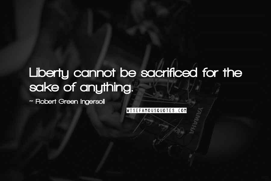Robert Green Ingersoll Quotes: Liberty cannot be sacrificed for the sake of anything.