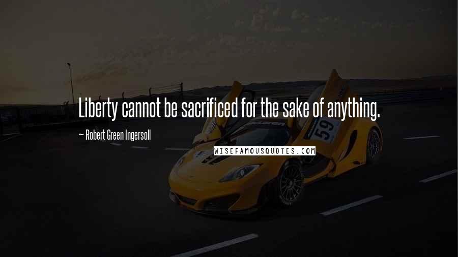 Robert Green Ingersoll Quotes: Liberty cannot be sacrificed for the sake of anything.