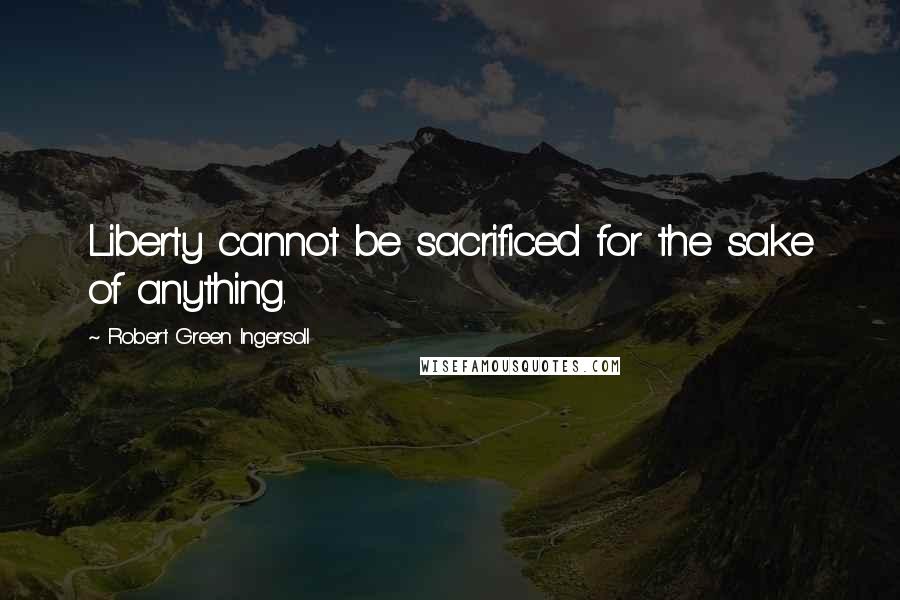Robert Green Ingersoll Quotes: Liberty cannot be sacrificed for the sake of anything.