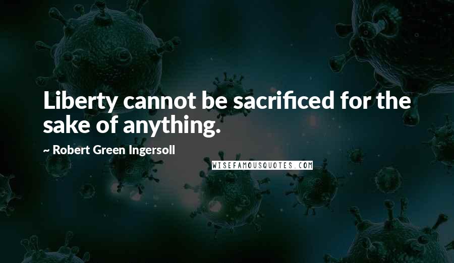 Robert Green Ingersoll Quotes: Liberty cannot be sacrificed for the sake of anything.