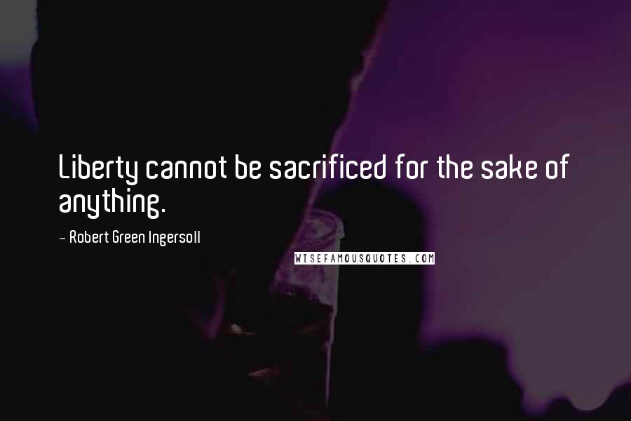 Robert Green Ingersoll Quotes: Liberty cannot be sacrificed for the sake of anything.