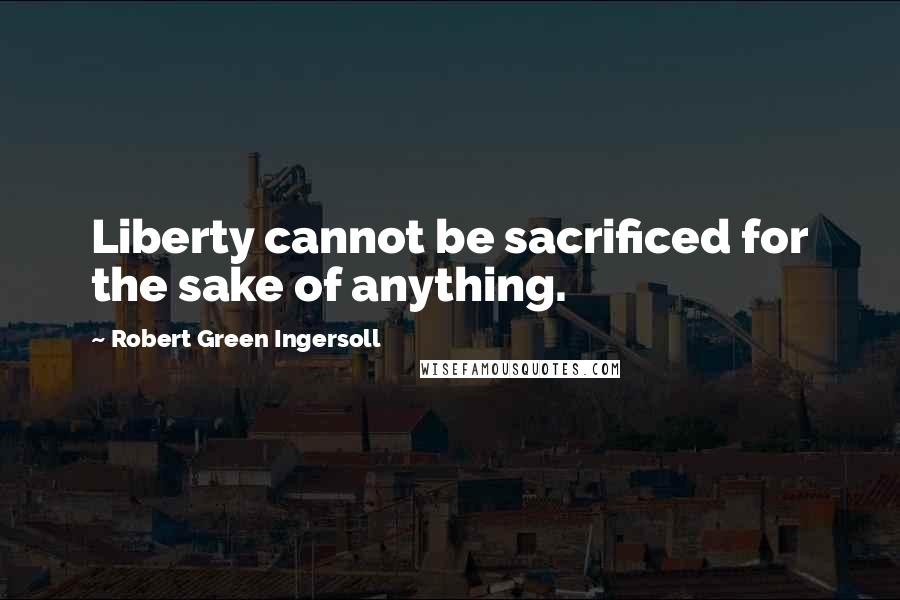Robert Green Ingersoll Quotes: Liberty cannot be sacrificed for the sake of anything.