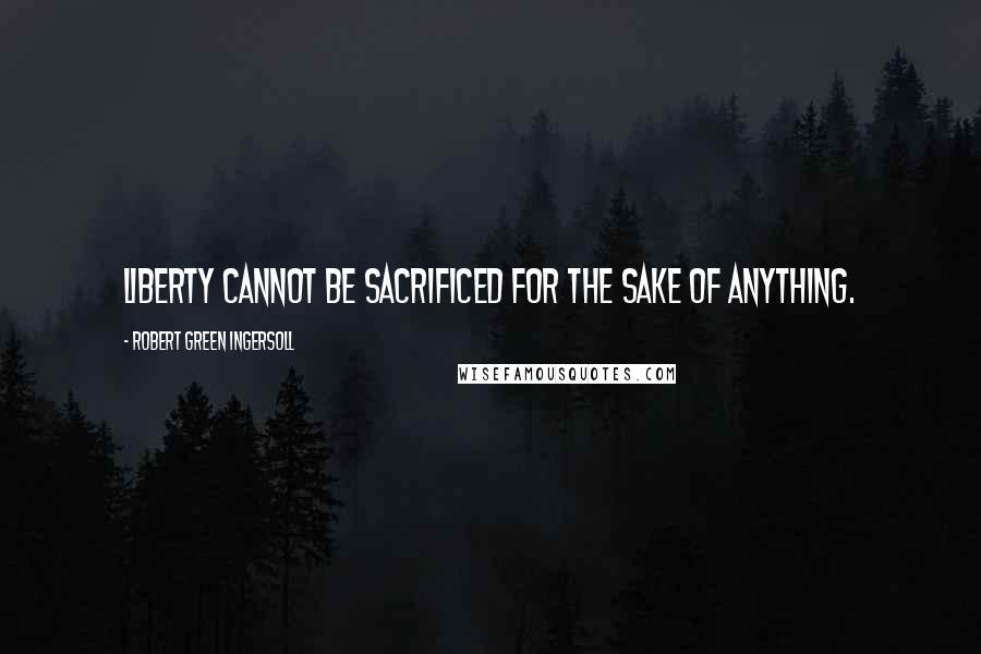 Robert Green Ingersoll Quotes: Liberty cannot be sacrificed for the sake of anything.