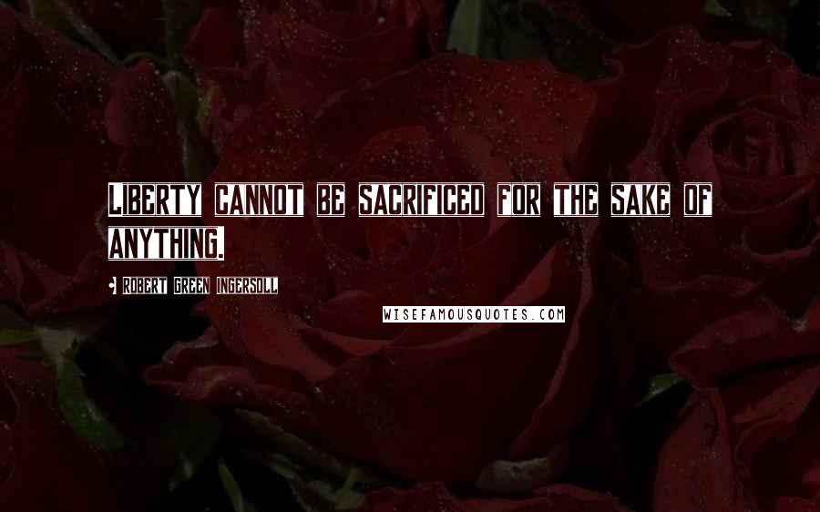 Robert Green Ingersoll Quotes: Liberty cannot be sacrificed for the sake of anything.