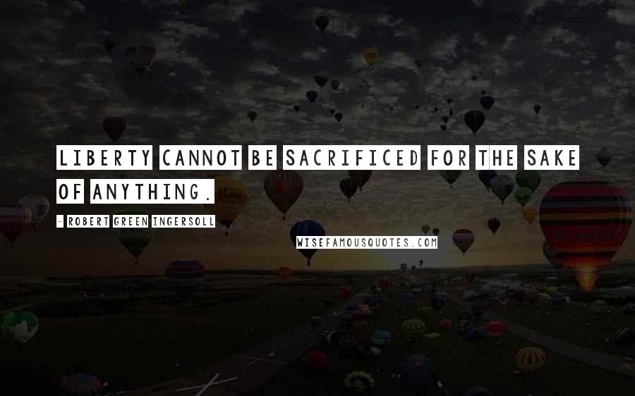 Robert Green Ingersoll Quotes: Liberty cannot be sacrificed for the sake of anything.