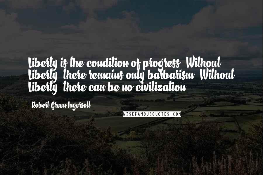 Robert Green Ingersoll Quotes: Liberty is the condition of progress. Without Liberty, there remains only barbarism. Without Liberty, there can be no civilization.