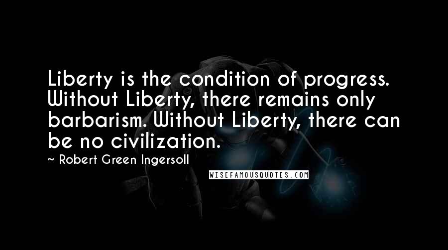 Robert Green Ingersoll Quotes: Liberty is the condition of progress. Without Liberty, there remains only barbarism. Without Liberty, there can be no civilization.