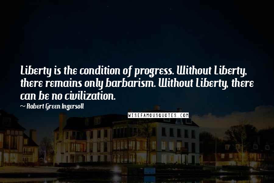 Robert Green Ingersoll Quotes: Liberty is the condition of progress. Without Liberty, there remains only barbarism. Without Liberty, there can be no civilization.