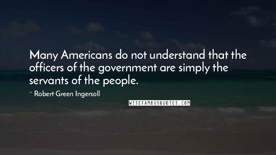 Robert Green Ingersoll Quotes: Many Americans do not understand that the officers of the government are simply the servants of the people.