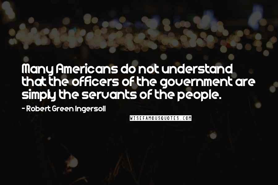 Robert Green Ingersoll Quotes: Many Americans do not understand that the officers of the government are simply the servants of the people.