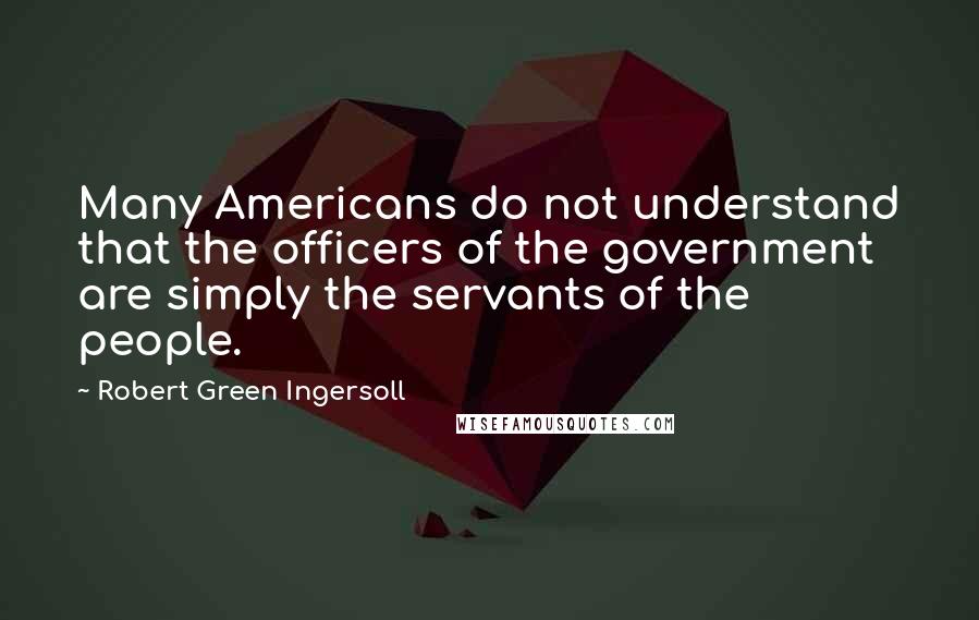 Robert Green Ingersoll Quotes: Many Americans do not understand that the officers of the government are simply the servants of the people.