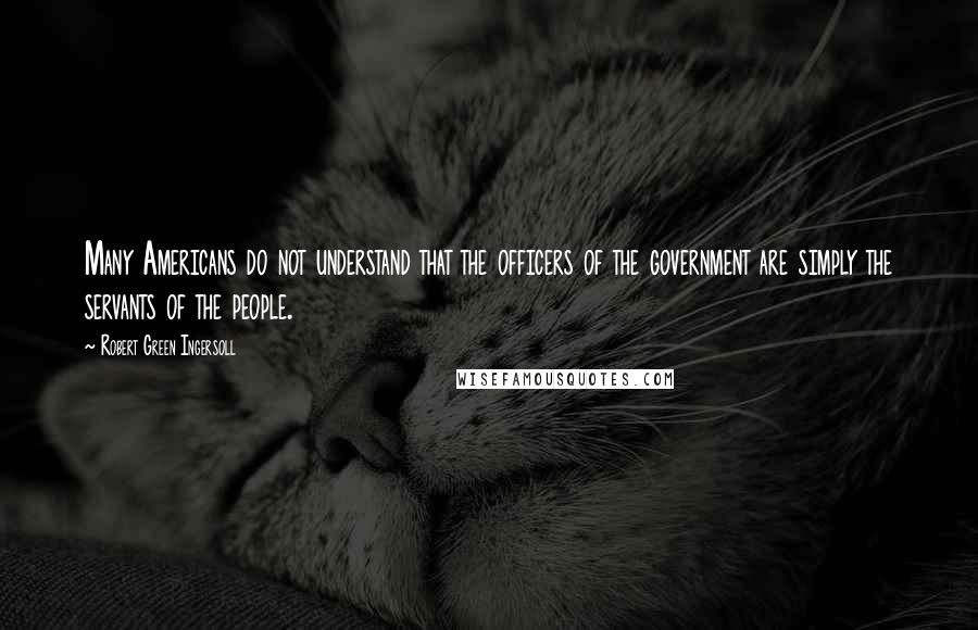 Robert Green Ingersoll Quotes: Many Americans do not understand that the officers of the government are simply the servants of the people.
