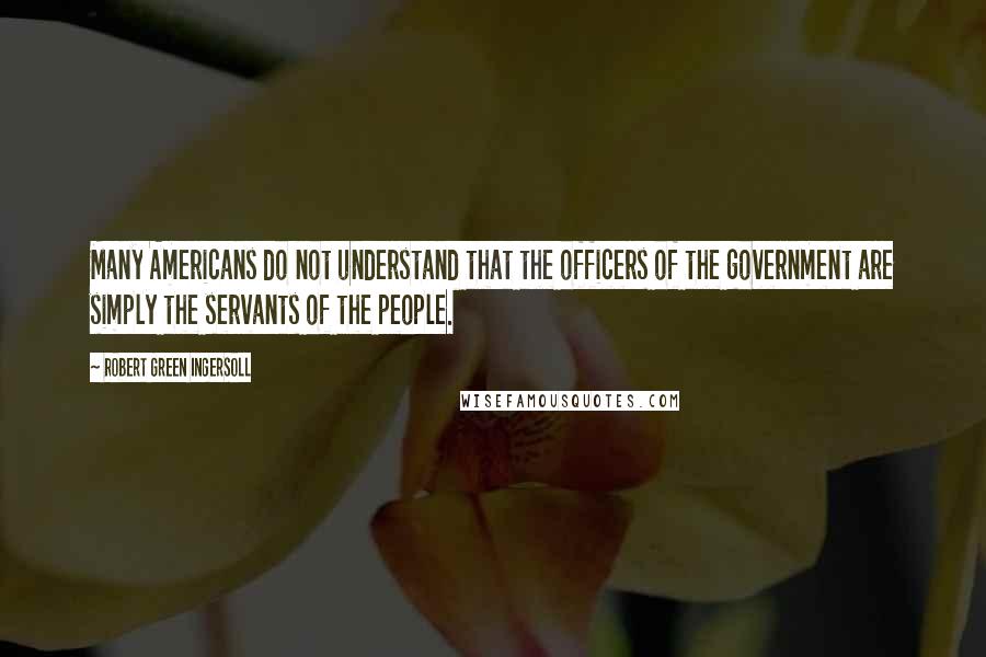 Robert Green Ingersoll Quotes: Many Americans do not understand that the officers of the government are simply the servants of the people.