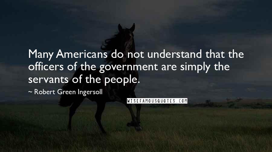 Robert Green Ingersoll Quotes: Many Americans do not understand that the officers of the government are simply the servants of the people.