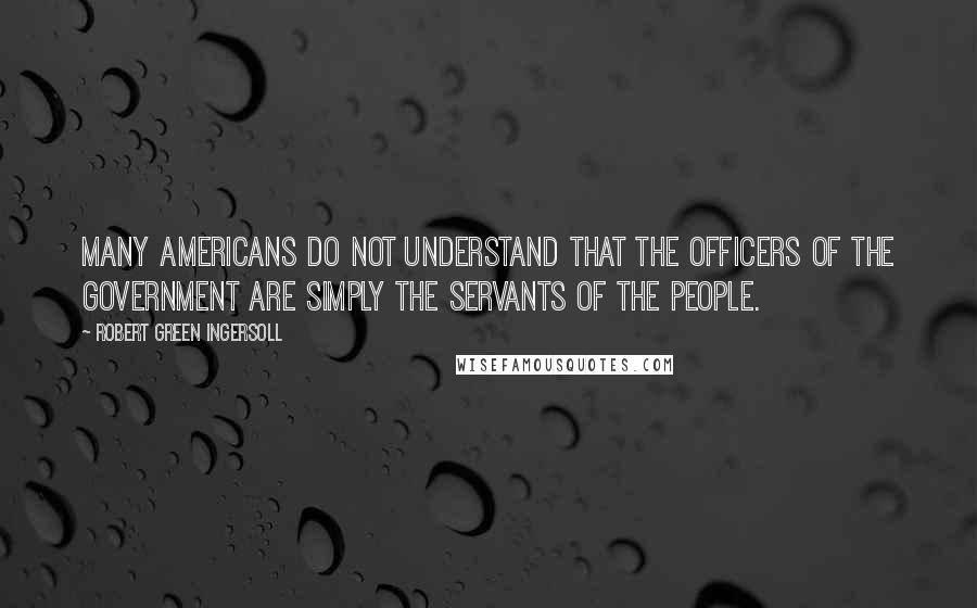 Robert Green Ingersoll Quotes: Many Americans do not understand that the officers of the government are simply the servants of the people.