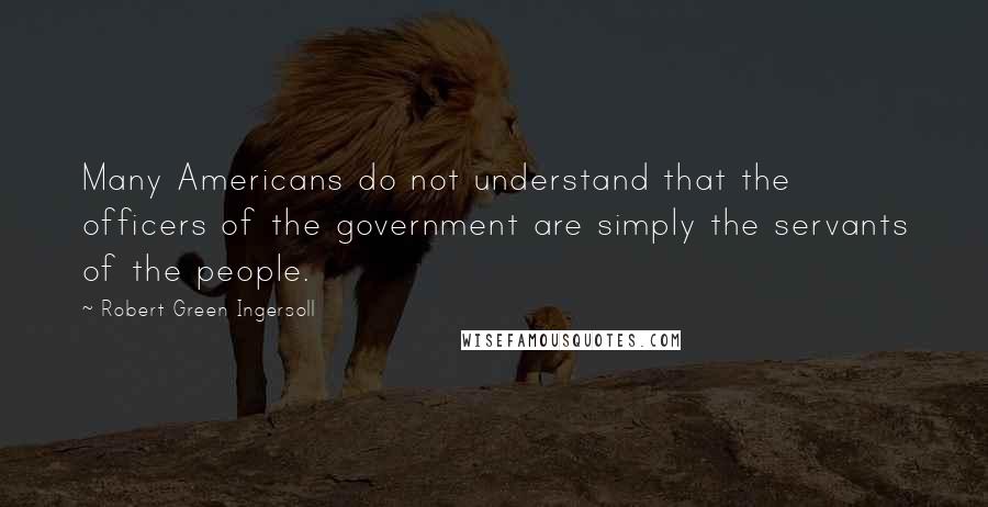 Robert Green Ingersoll Quotes: Many Americans do not understand that the officers of the government are simply the servants of the people.