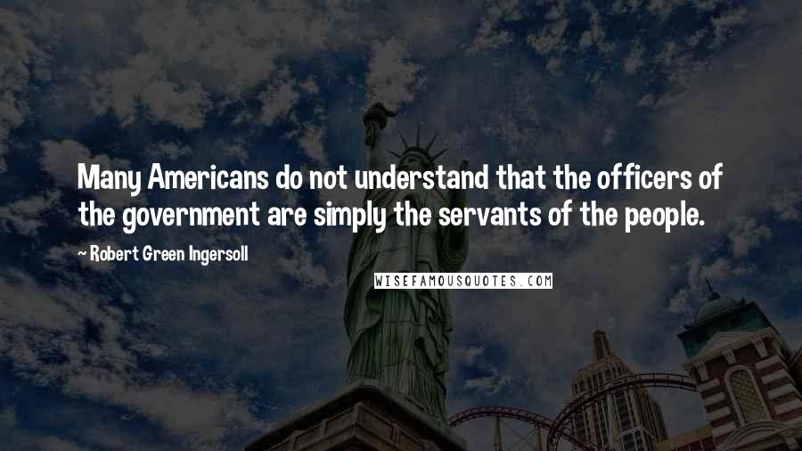 Robert Green Ingersoll Quotes: Many Americans do not understand that the officers of the government are simply the servants of the people.