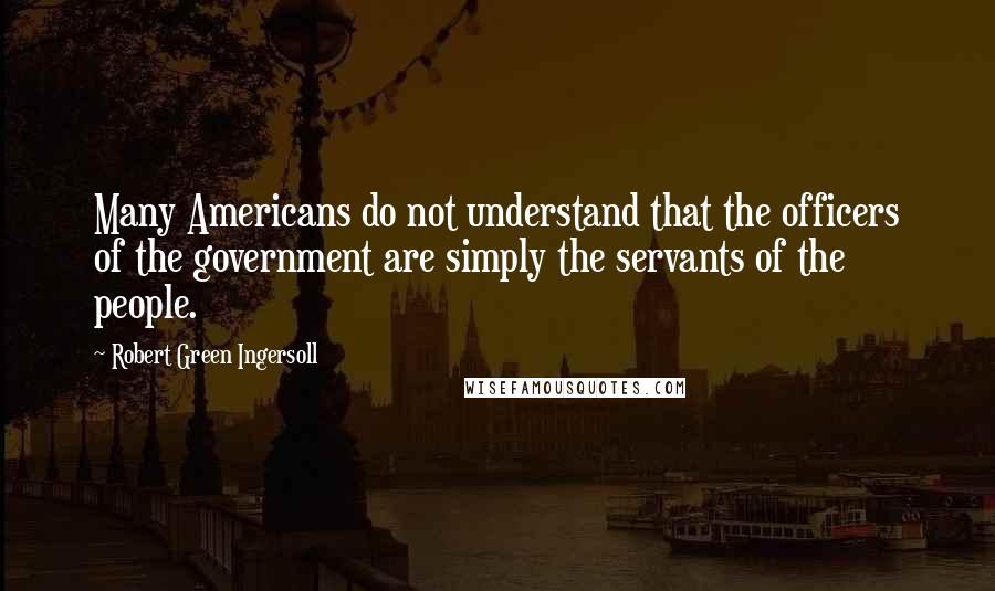 Robert Green Ingersoll Quotes: Many Americans do not understand that the officers of the government are simply the servants of the people.