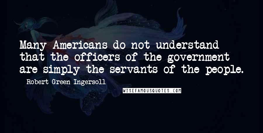 Robert Green Ingersoll Quotes: Many Americans do not understand that the officers of the government are simply the servants of the people.