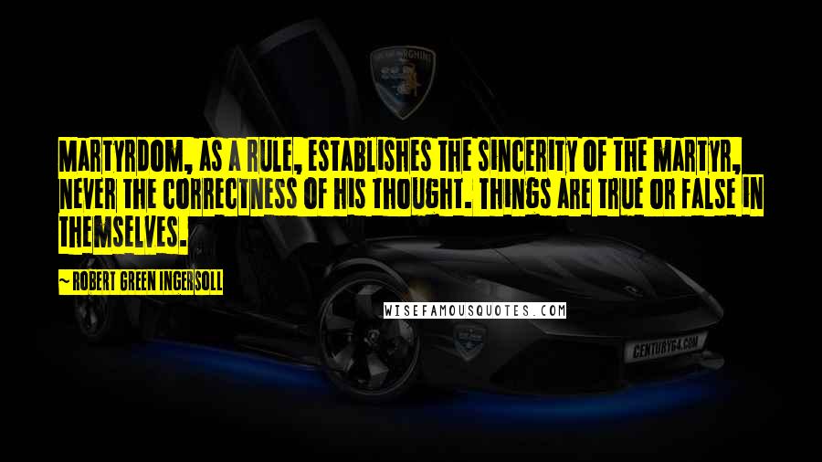 Robert Green Ingersoll Quotes: Martyrdom, as a rule, establishes the sincerity of the martyr, never the correctness of his thought. Things are true or false in themselves.