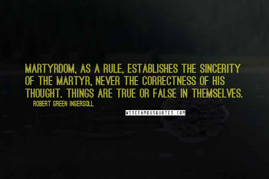 Robert Green Ingersoll Quotes: Martyrdom, as a rule, establishes the sincerity of the martyr, never the correctness of his thought. Things are true or false in themselves.