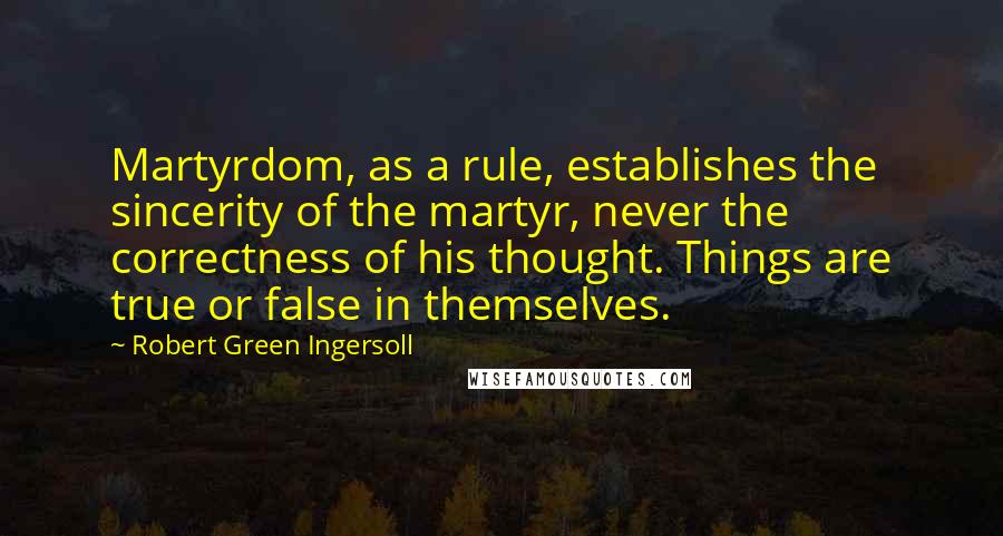 Robert Green Ingersoll Quotes: Martyrdom, as a rule, establishes the sincerity of the martyr, never the correctness of his thought. Things are true or false in themselves.
