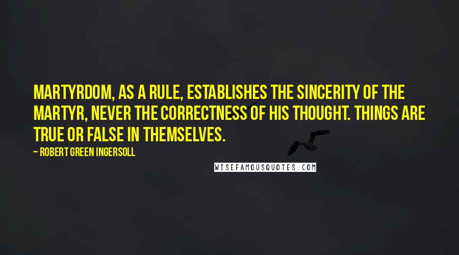 Robert Green Ingersoll Quotes: Martyrdom, as a rule, establishes the sincerity of the martyr, never the correctness of his thought. Things are true or false in themselves.