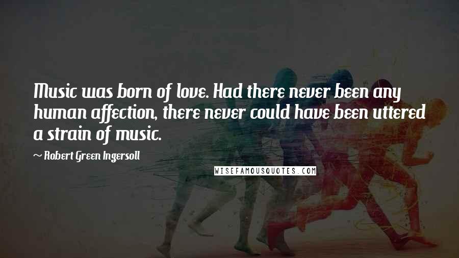 Robert Green Ingersoll Quotes: Music was born of love. Had there never been any human affection, there never could have been uttered a strain of music.