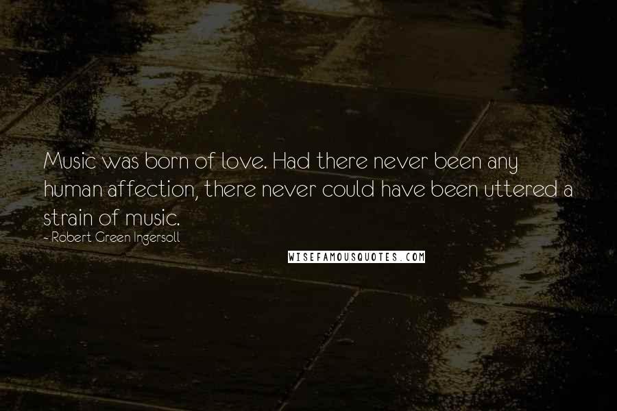Robert Green Ingersoll Quotes: Music was born of love. Had there never been any human affection, there never could have been uttered a strain of music.