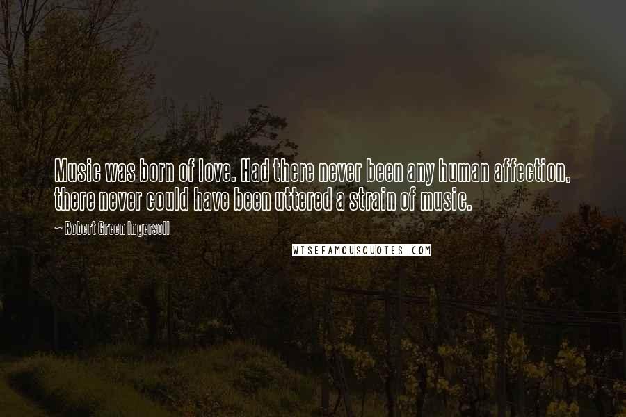 Robert Green Ingersoll Quotes: Music was born of love. Had there never been any human affection, there never could have been uttered a strain of music.