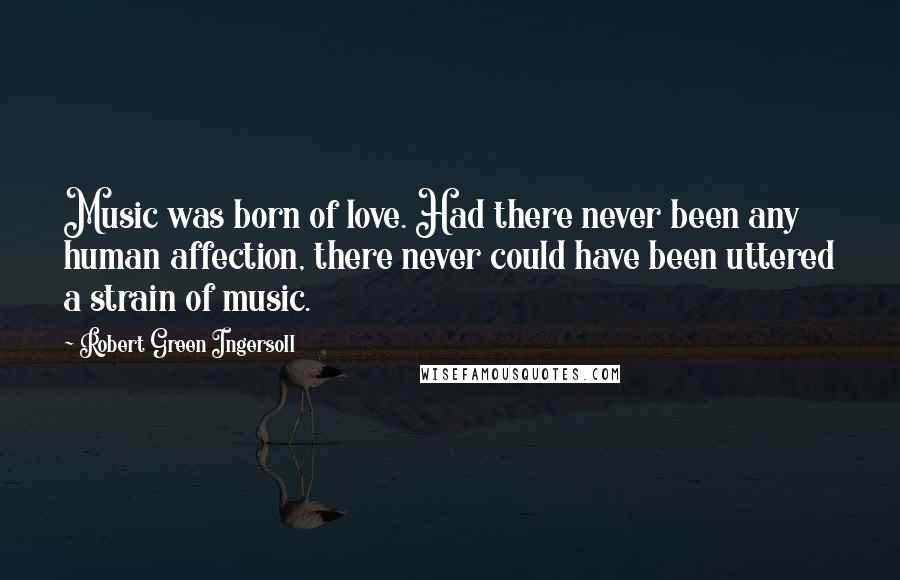 Robert Green Ingersoll Quotes: Music was born of love. Had there never been any human affection, there never could have been uttered a strain of music.