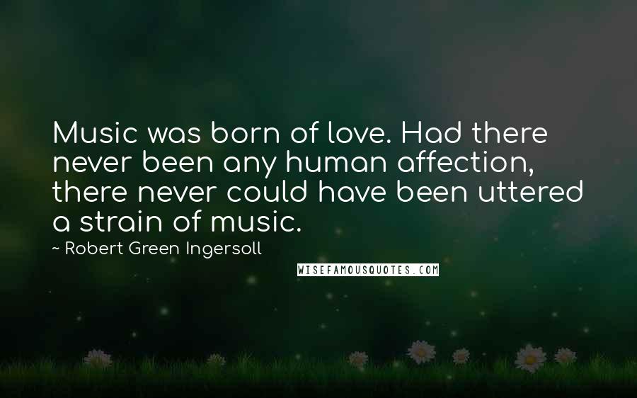 Robert Green Ingersoll Quotes: Music was born of love. Had there never been any human affection, there never could have been uttered a strain of music.