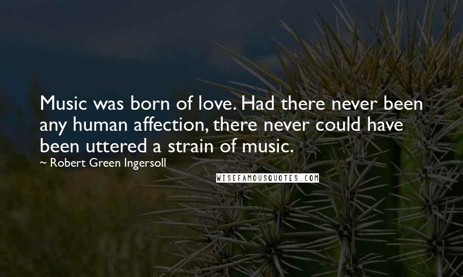 Robert Green Ingersoll Quotes: Music was born of love. Had there never been any human affection, there never could have been uttered a strain of music.
