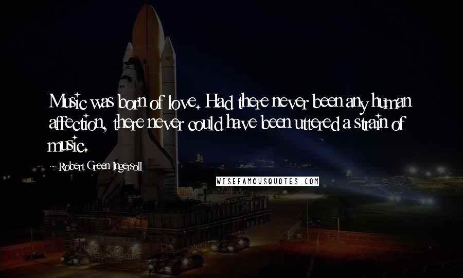 Robert Green Ingersoll Quotes: Music was born of love. Had there never been any human affection, there never could have been uttered a strain of music.