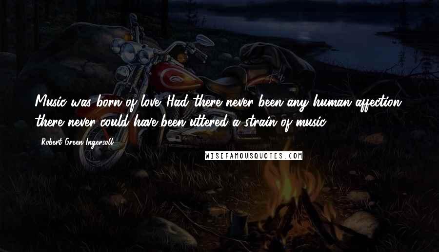 Robert Green Ingersoll Quotes: Music was born of love. Had there never been any human affection, there never could have been uttered a strain of music.