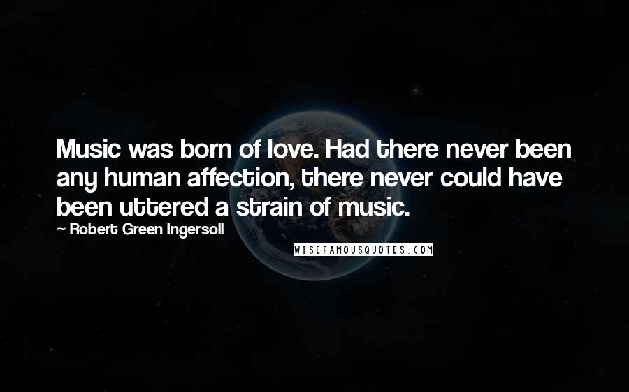 Robert Green Ingersoll Quotes: Music was born of love. Had there never been any human affection, there never could have been uttered a strain of music.