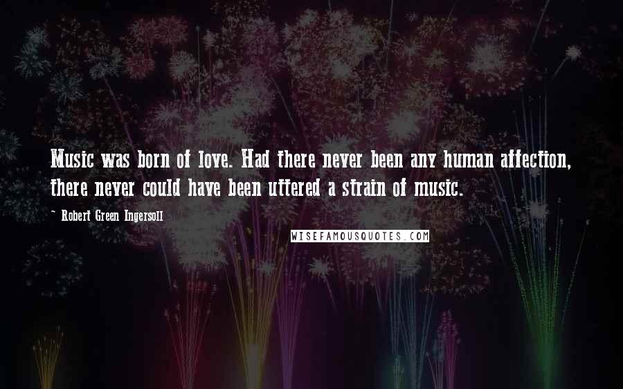 Robert Green Ingersoll Quotes: Music was born of love. Had there never been any human affection, there never could have been uttered a strain of music.