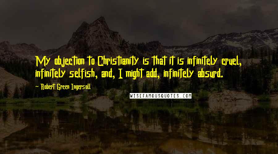 Robert Green Ingersoll Quotes: My objection to Christianity is that it is infinitely cruel, infinitely selfish, and, I might add, infinitely absurd.