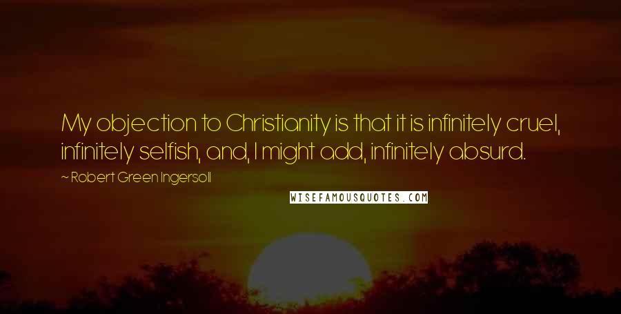 Robert Green Ingersoll Quotes: My objection to Christianity is that it is infinitely cruel, infinitely selfish, and, I might add, infinitely absurd.